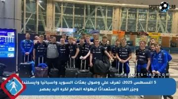 5 أغسطس 2025: تعرف على وصول بعثات السويد وإسبانيا وآيسلندا وجزر الفارو استعدادًا لبطولة العالم لكرة اليد بمصر